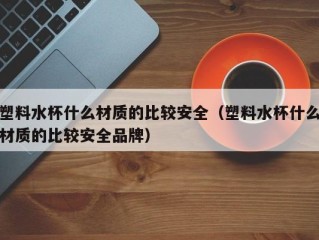塑料水杯什么材质的比较安全（塑料水杯什么材质的比较安全品牌）