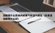 泡脚用什么把体内的寒气和湿气排出（去寒湿泡脚用什么好）