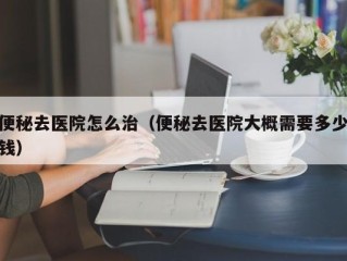 便秘去医院怎么治（便秘去医院大概需要多少钱）