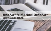 亚洲无人区一码二码三码区别（亚洲无人区一码二码三码区别在哪）
