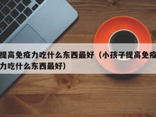提高免疫力吃什么东西最好（小孩子提高免疫力吃什么东西最好）