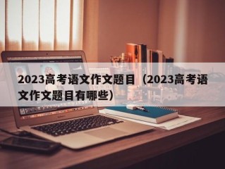 2023高考语文作文题目（2023高考语文作文题目有哪些）