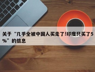 关于“几乎全被中国人买走了!印度只买了5%”的信息