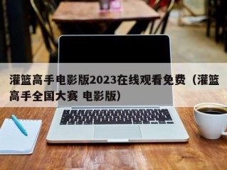 灌篮高手电影版2023在线观看免费（灌篮高手全国大赛 电影版）