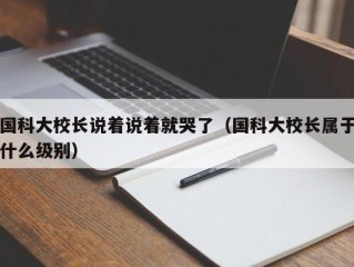 国科大校长说着说着就哭了（国科大校长属于什么级别）