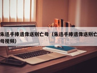 朱迅手捧遗像送别亡母（朱迅手捧遗像送别亡母视频）