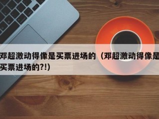 邓超激动得像是买票进场的（邓超激动得像是买票进场的?!）