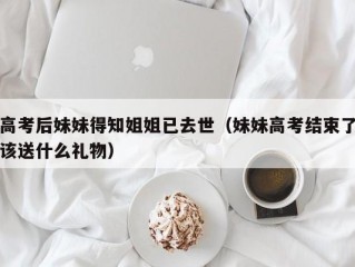 高考后妹妹得知姐姐已去世（妹妹高考结束了该送什么礼物）