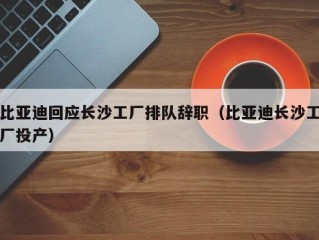 比亚迪回应长沙工厂排队辞职（比亚迪长沙工厂投产）