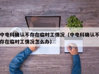 中电科确认不存在临时工情况（中电科确认不存在临时工情况怎么办）