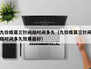 九价疫苗三针间隔时间多久（九价疫苗三针间隔时间多久效果最好）