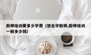厨师培训要多少学费（想去学厨师,厨师培训一般多少钱）