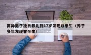 离异男子独自养儿到17岁发现非亲生（养子多年发现非亲生）