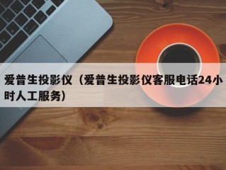 爱普生投影仪（爱普生投影仪客服电话24小时人工服务）