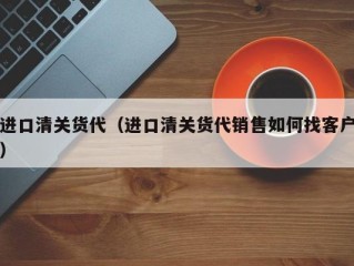 进口清关货代（进口清关货代销售如何找客户）