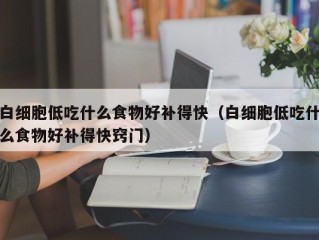 白细胞低吃什么食物好补得快（白细胞低吃什么食物好补得快窍门）