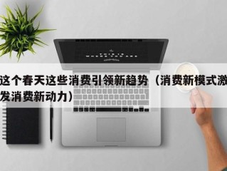 这个春天这些消费引领新趋势（消费新模式激发消费新动力）