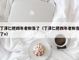丁泽仁把四年老粉告了（丁泽仁把四年老粉告了v）