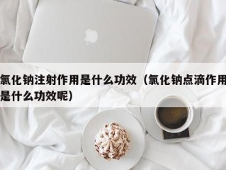 氯化钠注射作用是什么功效（氯化钠点滴作用是什么功效呢）
