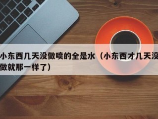 小东西几天没做喷的全是水（小东西才几天没做就那一样了）