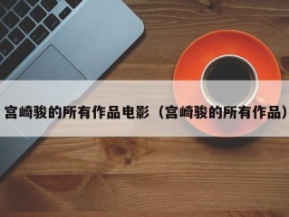 宫崎骏的所有作品电影（宫崎骏的所有作品）