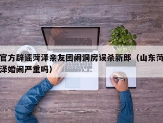 官方辟谣菏泽亲友团闹洞房误杀新郎（山东菏泽婚闹严重吗）