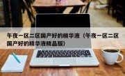 午夜一区二区国产好的精华液（午夜一区二区国产好的精华液精品版）
