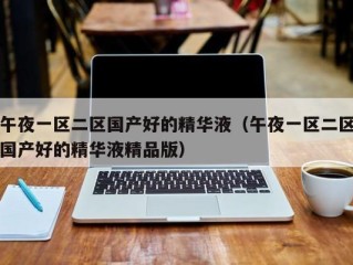午夜一区二区国产好的精华液（午夜一区二区国产好的精华液精品版）