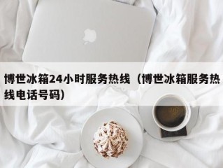 博世冰箱24小时服务热线（博世冰箱服务热线电话号码）