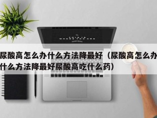 尿酸高怎么办什么方法降最好（尿酸高怎么办什么方法降最好尿酸高吃什么药）