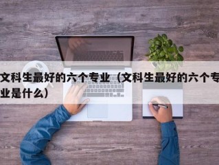 文科生最好的六个专业（文科生最好的六个专业是什么）