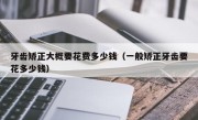 牙齿矫正大概要花费多少钱（一般矫正牙齿要花多少钱）