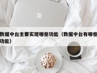 数据中台主要实现哪些功能（数据中台有哪些功能）