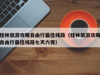 桂林旅游攻略自由行最佳线路（桂林旅游攻略自由行最佳线路七天六夜）