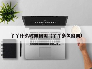 丫丫什么时候回国（丫丫多久回国）