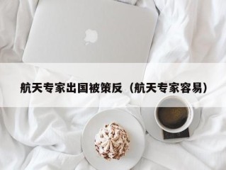 航天专家出国被策反（航天专家容易）