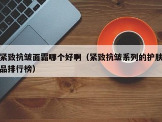 紧致抗皱面霜哪个好啊（紧致抗皱系列的护肤品排行榜）