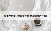 管生产厂家（热缩管厂家 热缩管生产厂家）