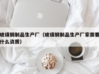 玻璃钢制品生产厂（玻璃钢制品生产厂家需要什么资质）