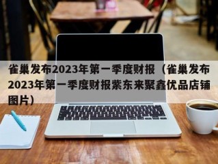 雀巢发布2023年第一季度财报（雀巢发布2023年第一季度财报紫东来聚鑫优品店铺图片）