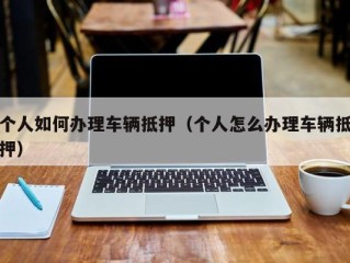 个人如何办理车辆抵押（个人怎么办理车辆抵押）