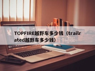 TOPFIRE越野车多少钱（trailrated越野车多少钱）