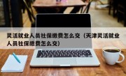 灵活就业人员社保缴费怎么交（天津灵活就业人员社保缴费怎么交）