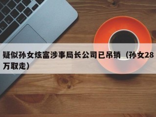疑似孙女炫富涉事局长公司已吊销（孙女28万取走）
