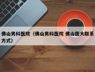 佛山男科医院（佛山男科医院 佛山医大联系方式）