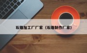 石雕加工厂厂家（石雕制作厂家）