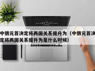 中俄元首决定将两国关系提升为（中俄元首决定将两国关系提升为是什么时候）