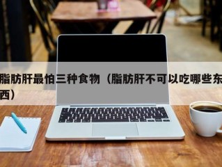 脂肪肝最怕三种食物（脂肪肝不可以吃哪些东西）
