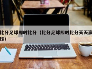 比分足球即时比分（比分足球即时比分天天赢球）