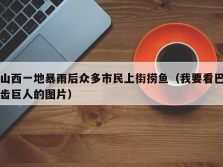 山西一地暴雨后众多市民上街捞鱼（我要看巴齿巨人的图片）